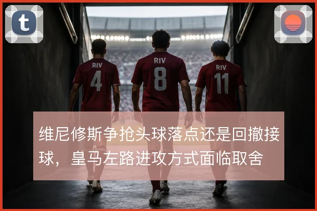 维尼修斯争抢头球落点还是回撤接球,皇马左路进攻方式面临取舍