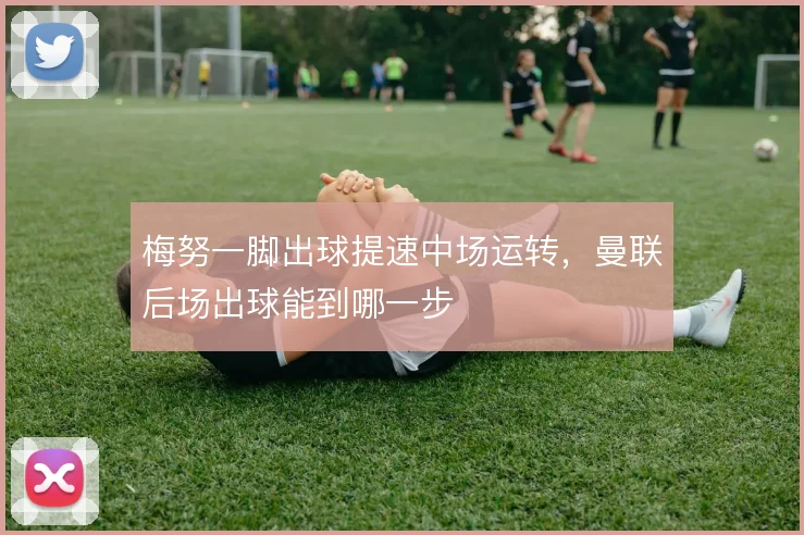 梅努一脚出球提速中场运转,曼联后场出球能到哪一步