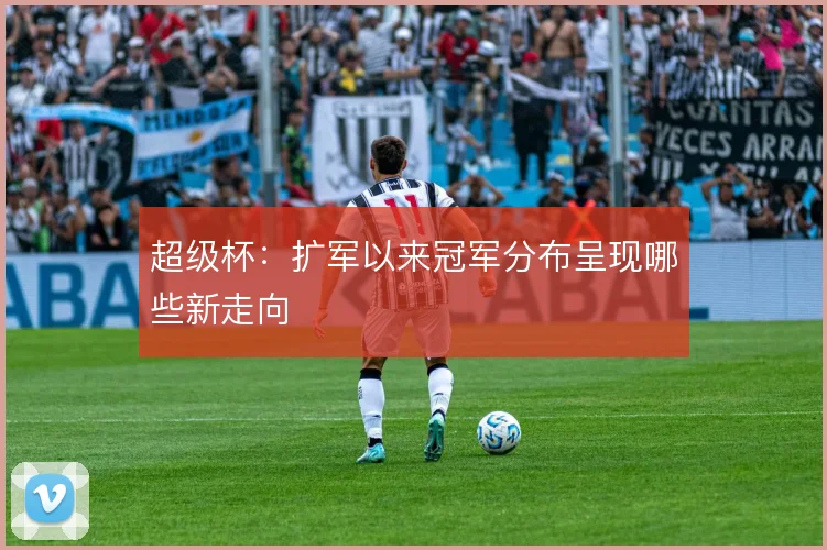 超级杯：扩军以来冠军分布呈现哪些新走向