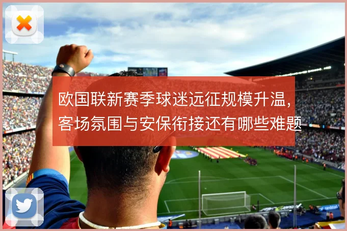 欧国联新赛季球迷远征规模升温，客场氛围与安保衔接还有哪些难题