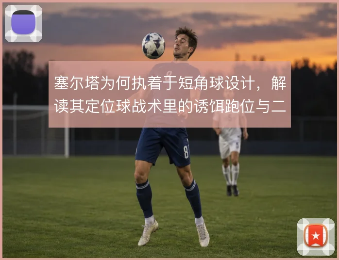 塞尔塔为何执着于短角球设计,解读其定位球战术里的诱饵跑位与二点争抢
