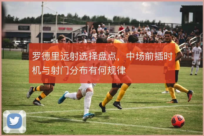 罗德里远射选择盘点，中场前插时机与射门分布有何规律