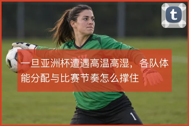 一旦亚洲杯遭遇高温高湿，各队体能分配与比赛节奏怎么撑住
