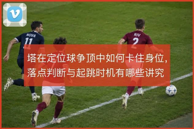 塔在定位球争顶中如何卡住身位，落点判断与起跳时机有哪些讲究