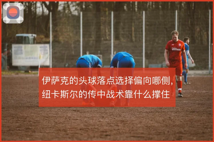 伊萨克的头球落点选择偏向哪侧，纽卡斯尔的传中战术靠什么撑住