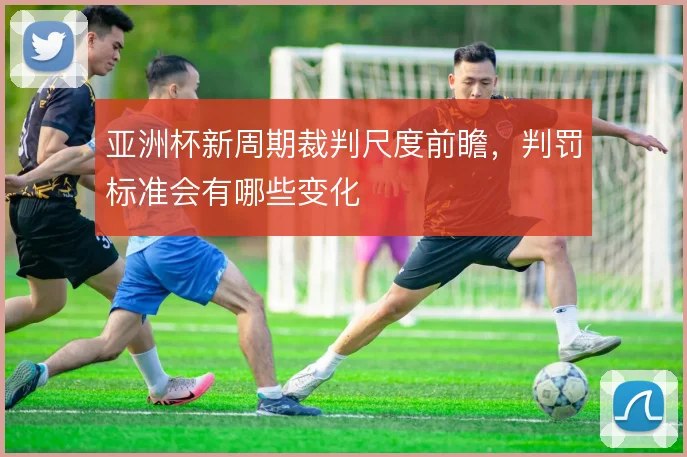 亚洲杯新周期裁判尺度前瞻，判罚标准会有哪些变化