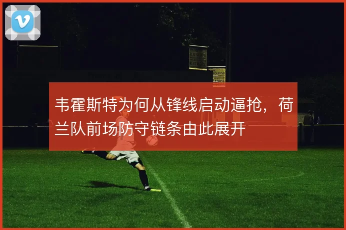 韦霍斯特为何从锋线启动逼抢，荷兰队前场防守链条由此展开
