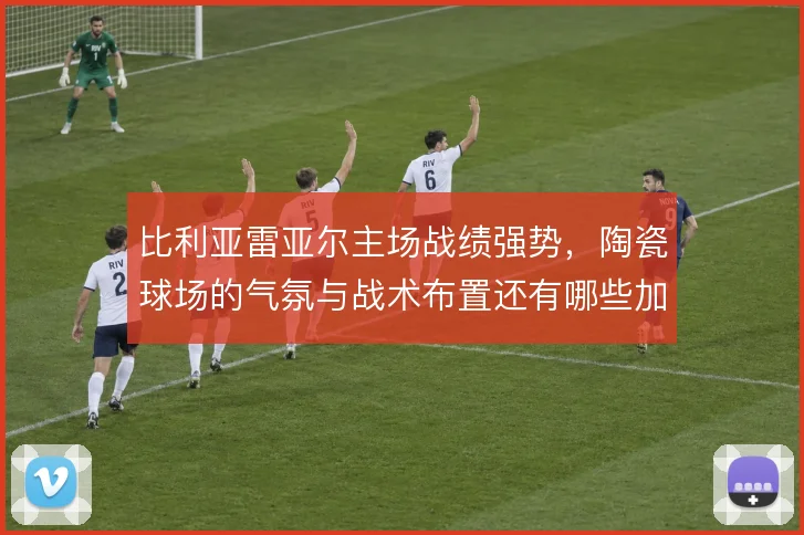 比利亚雷亚尔主场战绩强势，陶瓷球场的气氛与战术布置还有哪些加成