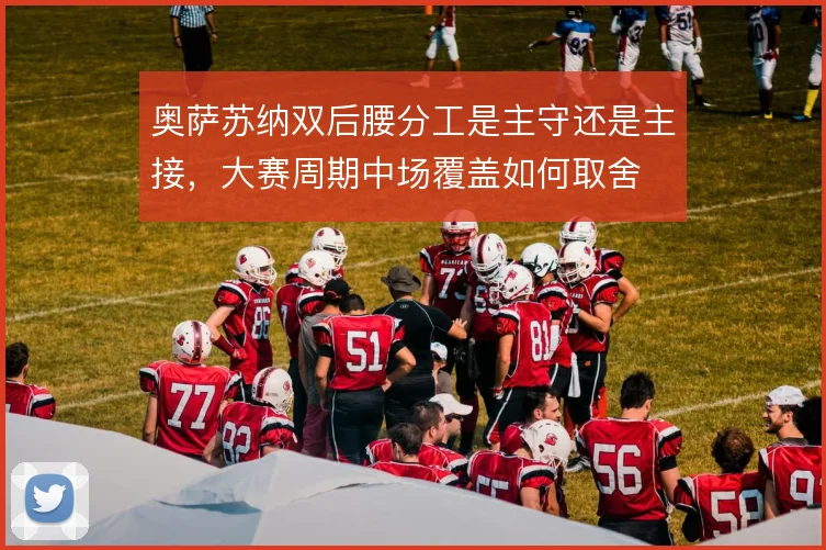 奥萨苏纳双后腰分工是主守还是主接，大赛周期中场覆盖如何取舍