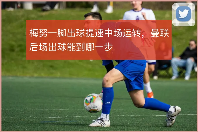 梅努一脚出球提速中场运转,曼联后场出球能到哪一步