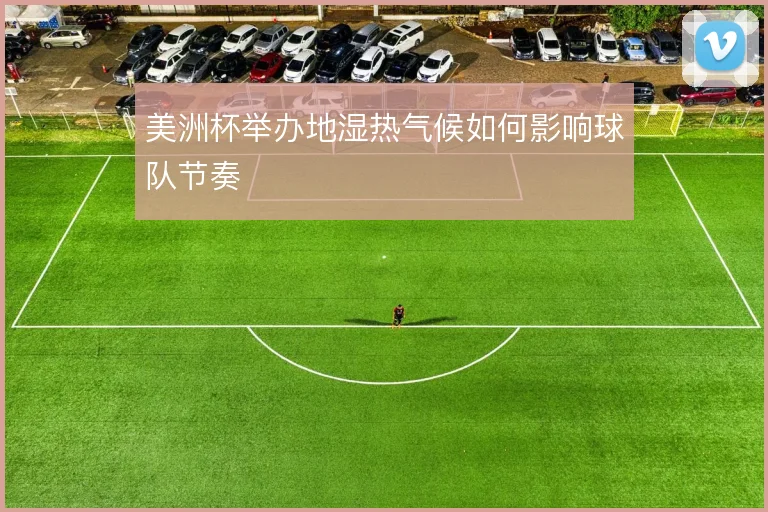 美洲杯举办地湿热气候如何影响球队节奏