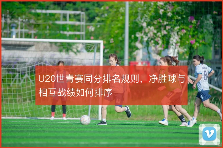 U20世青赛同分排名规则，净胜球与相互战绩如何排序