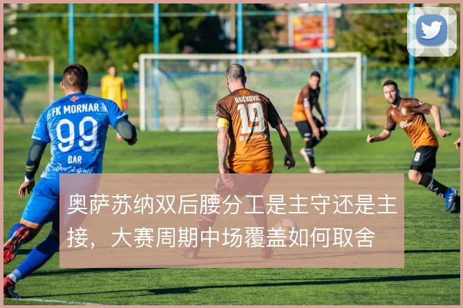 奥萨苏纳双后腰分工是主守还是主接，大赛周期中场覆盖如何取舍