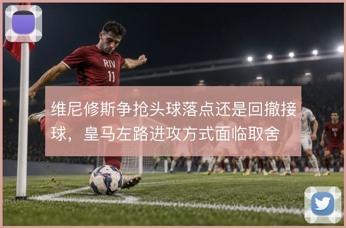 维尼修斯争抢头球落点还是回撤接球，皇马左路进攻方式面临取舍